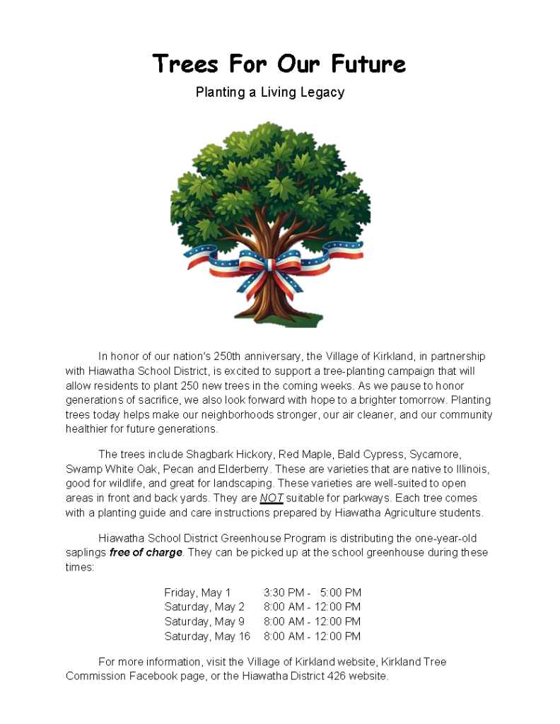 Village of Kirkland is partnering with Hiawatha School District to support a tree-planting campaign that will allow residents to plant 250 new trees in the coming weeks.  Hiawatha School District Greenhouse Program is distributing one-year-old saplings free of charge, that can be picked up at the school greenhouse during the following dates and times: Friday, May 1, 3:30pm - 5pm, Saturday, May 2, 8am - 12pm, Saturday, May 9, 8am - 12pm, Saturday, May 16, 8am - 12pm.  The trees included Shagbark Hickory, Red Maple, Bald Cypress, Sycamore, Swamp White Oak, Pecan and Elderberry.  These are varieties that are native to Illinois, good for wildlike, and great landscaping. For more information, visit the Village of Kirkland website, Kirkland Tree Commission Facebook page, or the Hiawatha District 426 page.